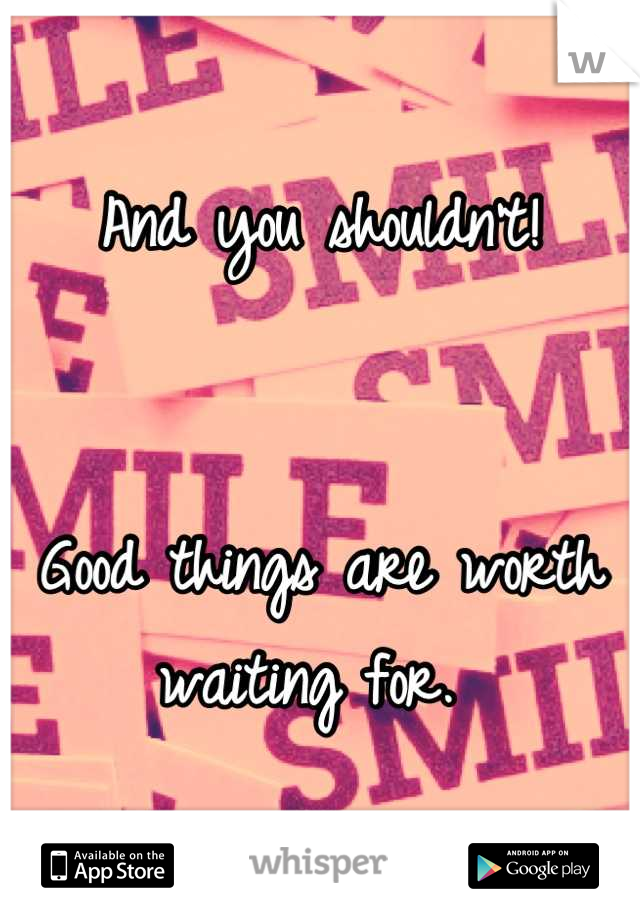 And you shouldn't! 


Good things are worth waiting for. 