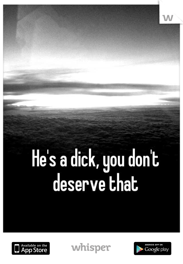 He's a dick, you don't deserve that