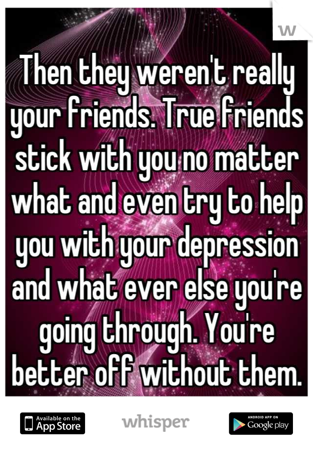 Then they weren't really your friends. True friends stick with you no matter what and even try to help you with your depression and what ever else you're going through. You're better off without them.