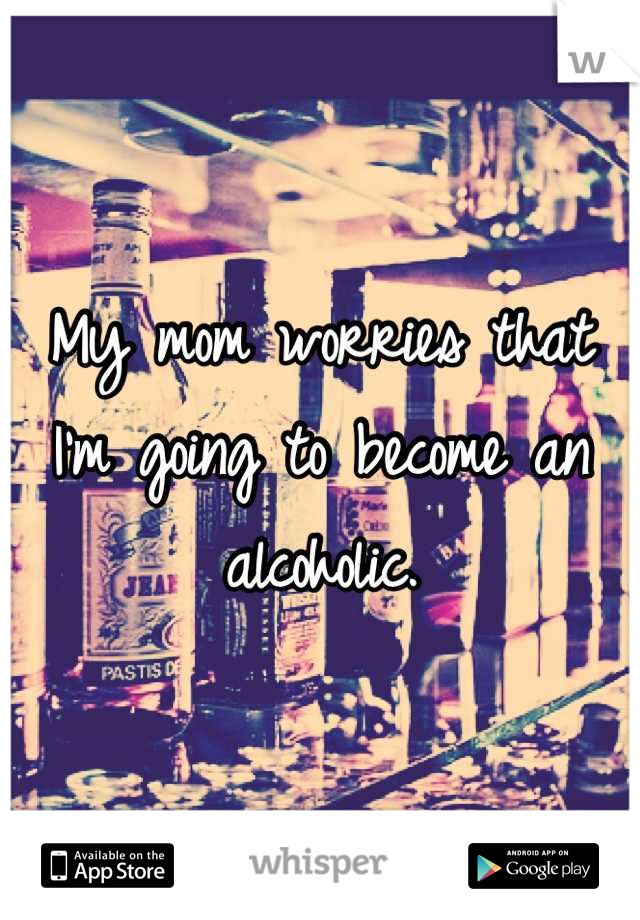 My mom worries that I'm going to become an alcoholic.