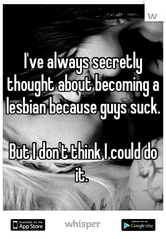 I've always secretly thought about becoming a lesbian because guys suck. 

But I don't think I could do it. 