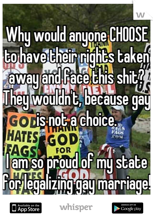 Why would anyone CHOOSE to have their rights taken away and face this shit?
They wouldn't, because gay is not a choice.

I am so proud of my state for legalizing gay marriage!