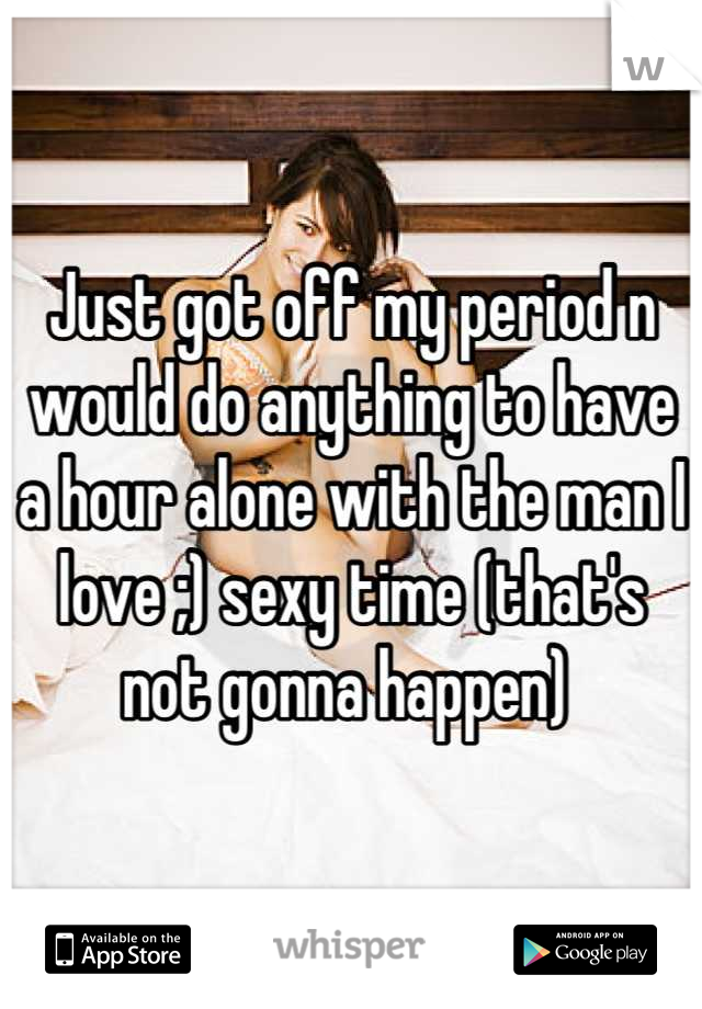 Just got off my period n would do anything to have a hour alone with the man I love ;) sexy time (that's not gonna happen) 