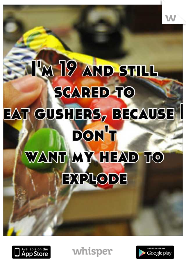 I'm 19 and still scared to 
eat gushers, because I don't
want my head to explode