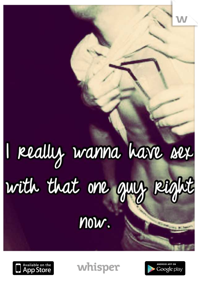 I really wanna have sex with that one guy right now. 