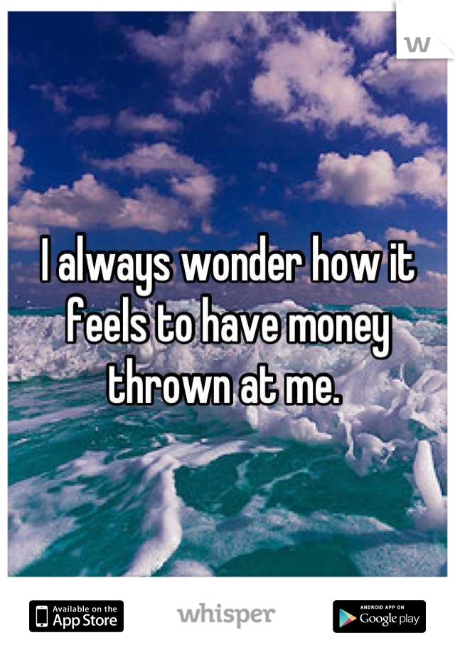 I always wonder how it feels to have money thrown at me. 