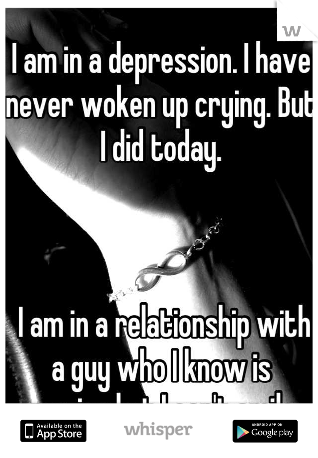 I am in a depression. I have never woken up crying. But I did today.



 I am in a relationship with a guy who I know is amazing but I can't smile. 