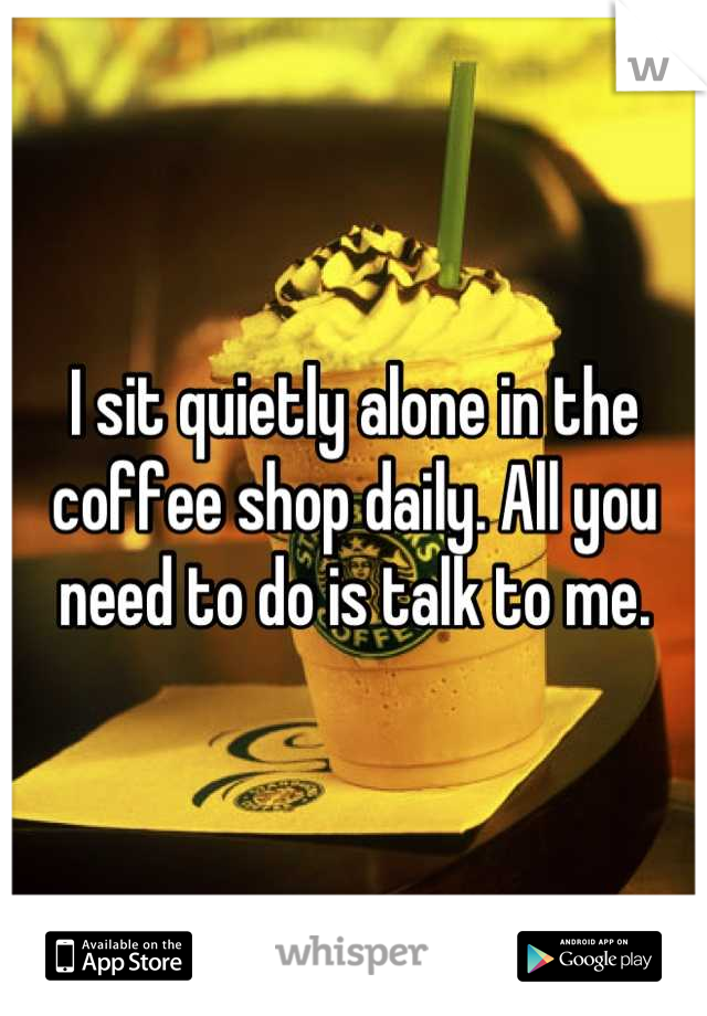 I sit quietly alone in the coffee shop daily. All you need to do is talk to me.