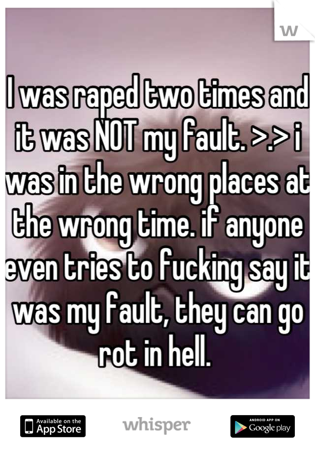 I was raped two times and it was NOT my fault. >.> i was in the wrong places at the wrong time. if anyone even tries to fucking say it was my fault, they can go rot in hell. 