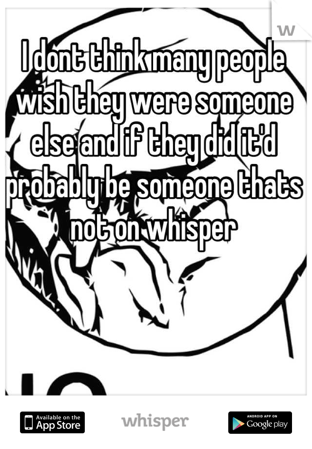 I dont think many people wish they were someone else and if they did it'd probably be someone thats not on whisper