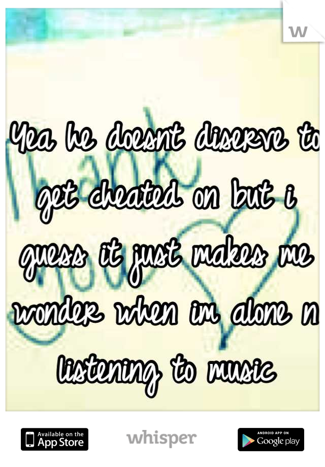 Yea he doesnt diserve to get cheated on but i guess it just makes me wonder when im alone n listening to music
