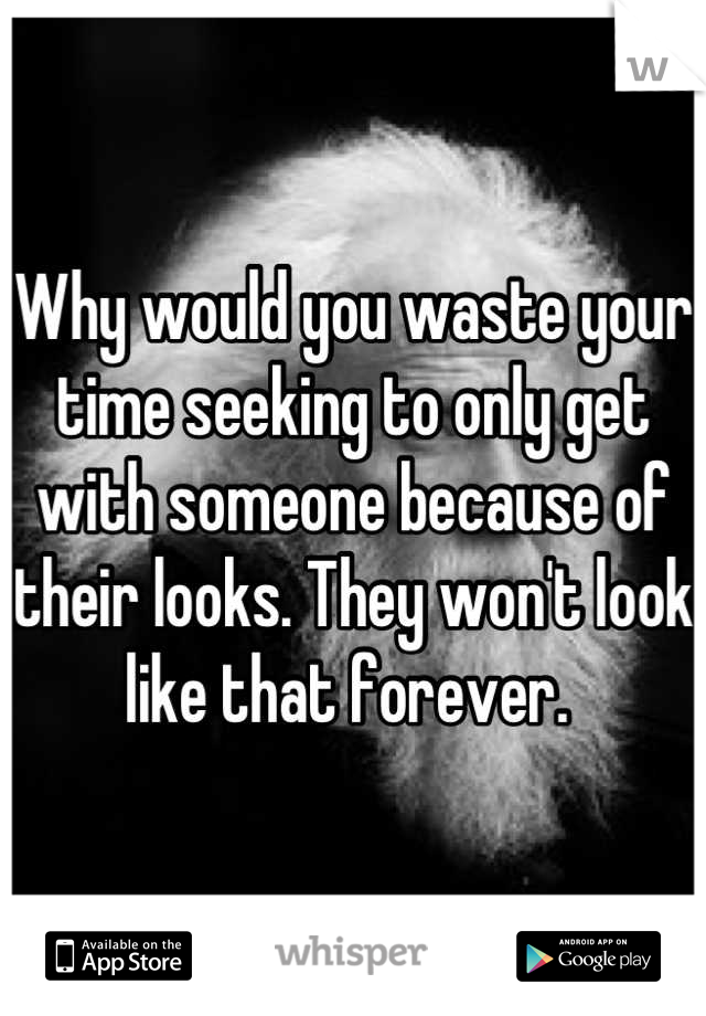 Why would you waste your time seeking to only get with someone because of their looks. They won't look like that forever. 