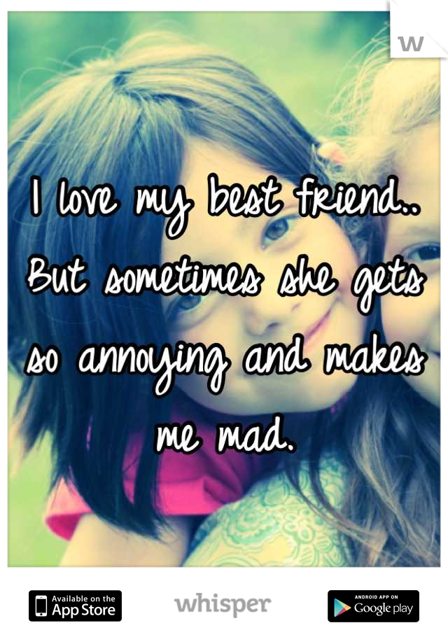 I love my best friend..
But sometimes she gets so annoying and makes me mad.