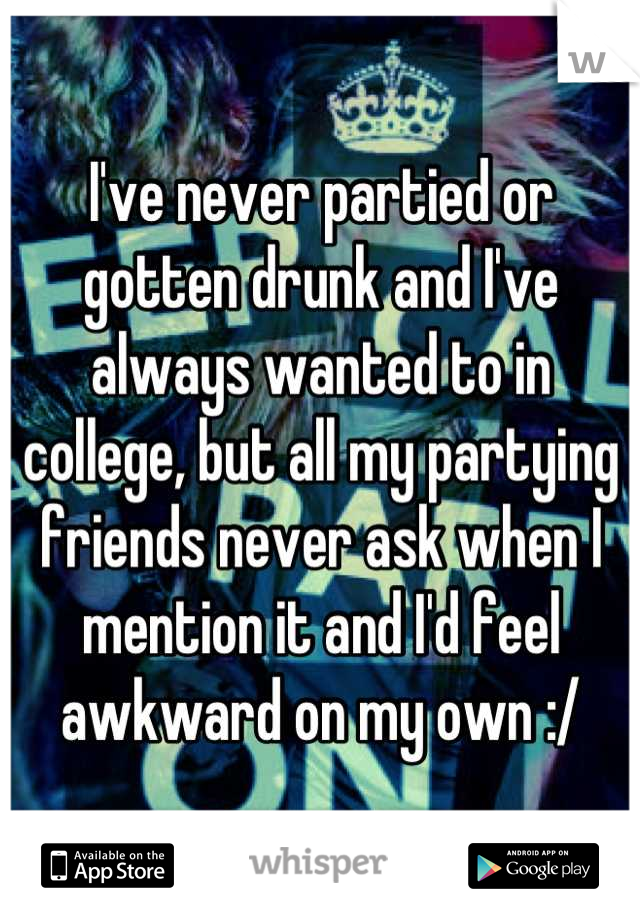 I've never partied or gotten drunk and I've always wanted to in college, but all my partying friends never ask when I mention it and I'd feel awkward on my own :/