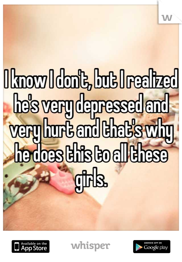 I know I don't, but I realized he's very depressed and very hurt and that's why he does this to all these girls.