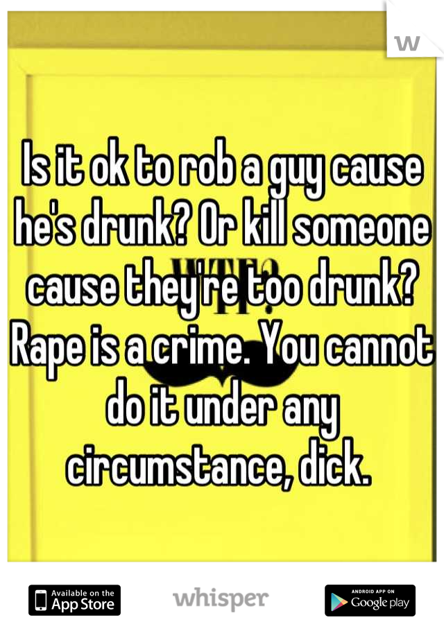 Is it ok to rob a guy cause he's drunk? Or kill someone cause they're too drunk? Rape is a crime. You cannot do it under any circumstance, dick. 