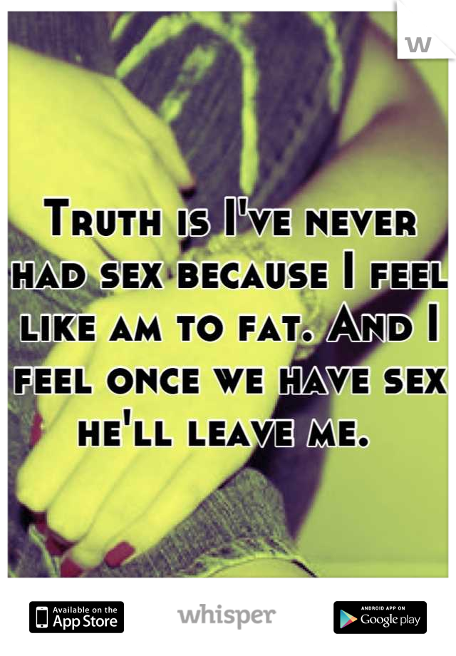 Truth is I've never had sex because I feel like am to fat. And I feel once we have sex he'll leave me. 