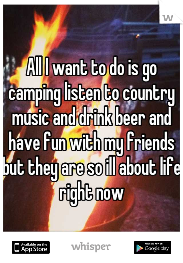 All I want to do is go camping listen to country music and drink beer and have fun with my friends but they are so ill about life right now