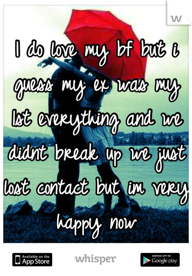 I do love my bf but i guess my ex was my 1st everything and we didnt break up we just lost contact but im very happy now
