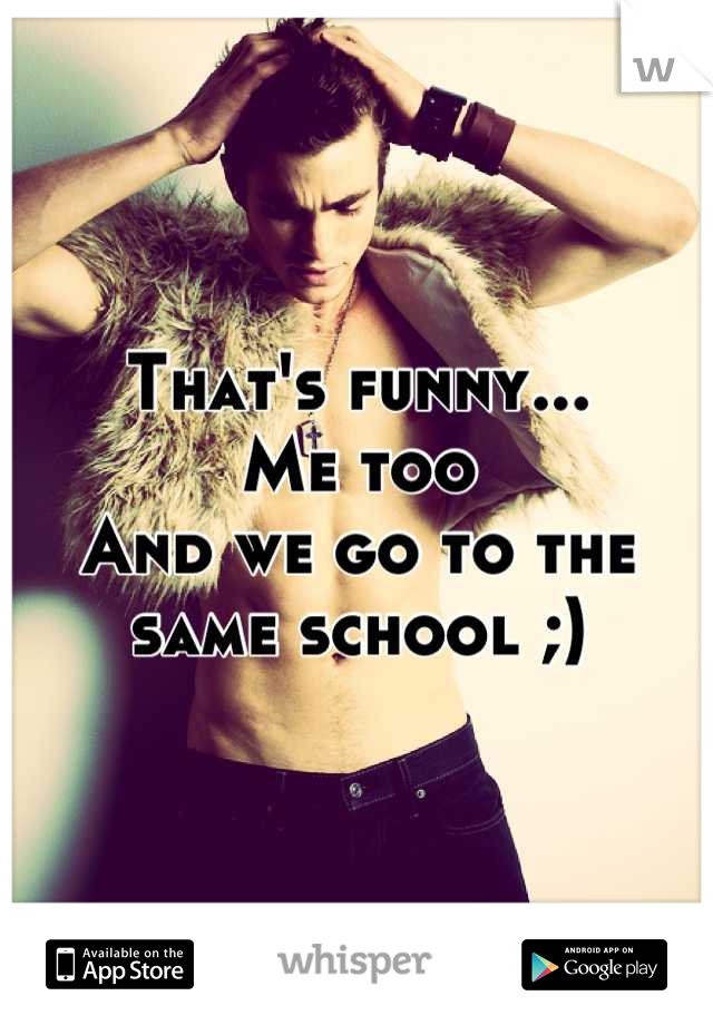 That's funny...
Me too
And we go to the same school ;)