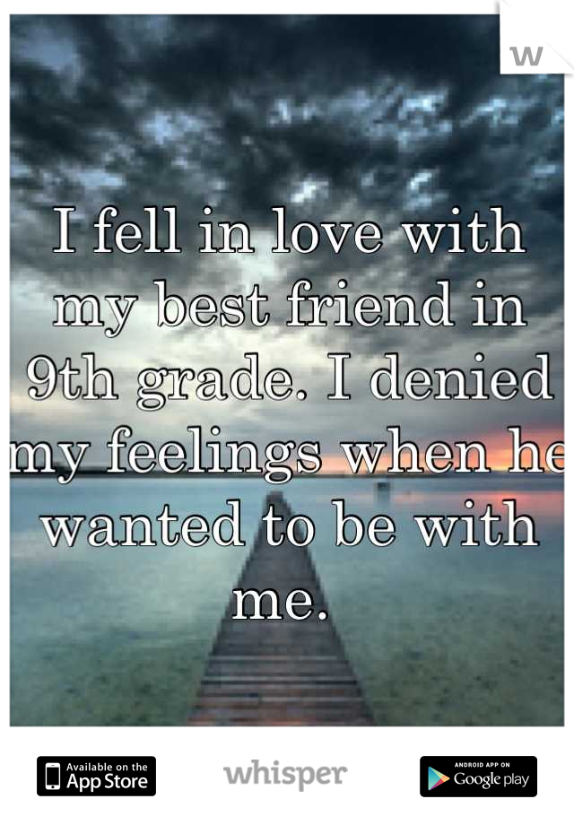 I fell in love with my best friend in 9th grade. I denied my feelings when he wanted to be with me. 