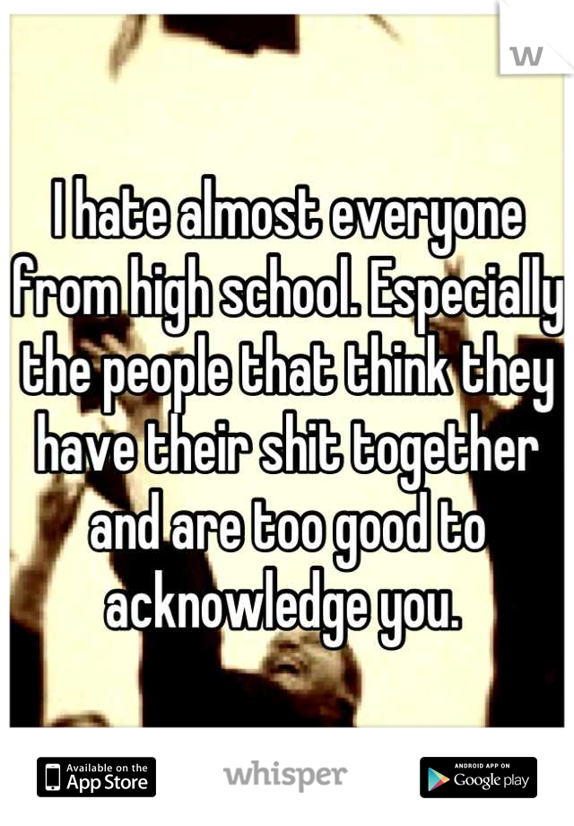 I hate almost everyone from high school. Especially the people that think they have their shit together and are too good to acknowledge you. 