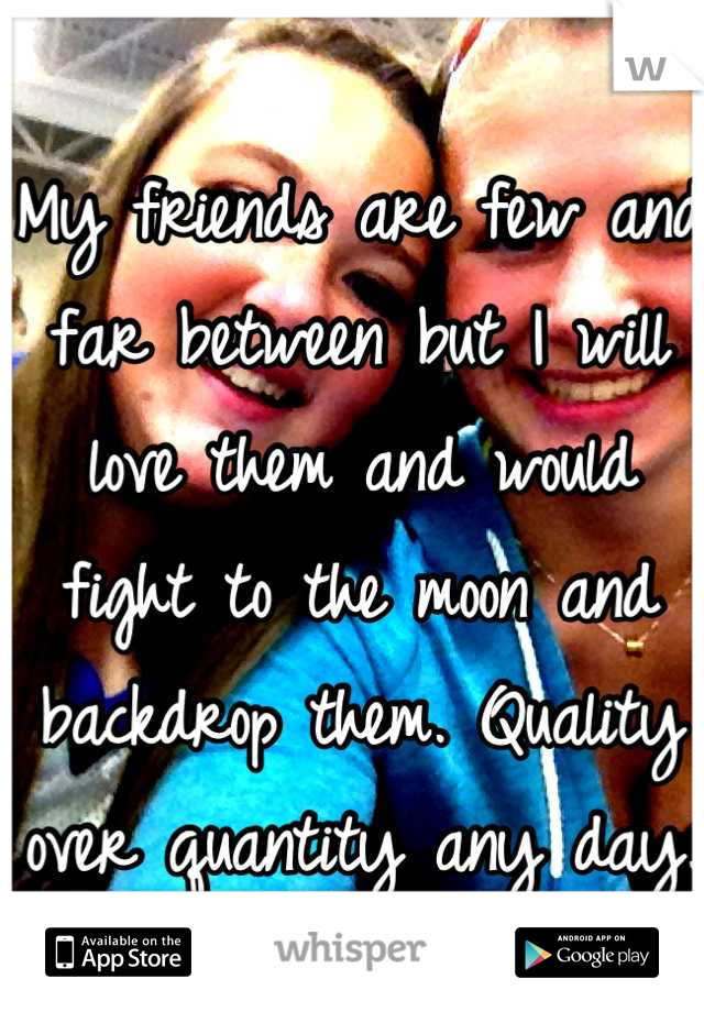My friends are few and far between but I will love them and would fight to the moon and backdrop them. Quality over quantity any day.
