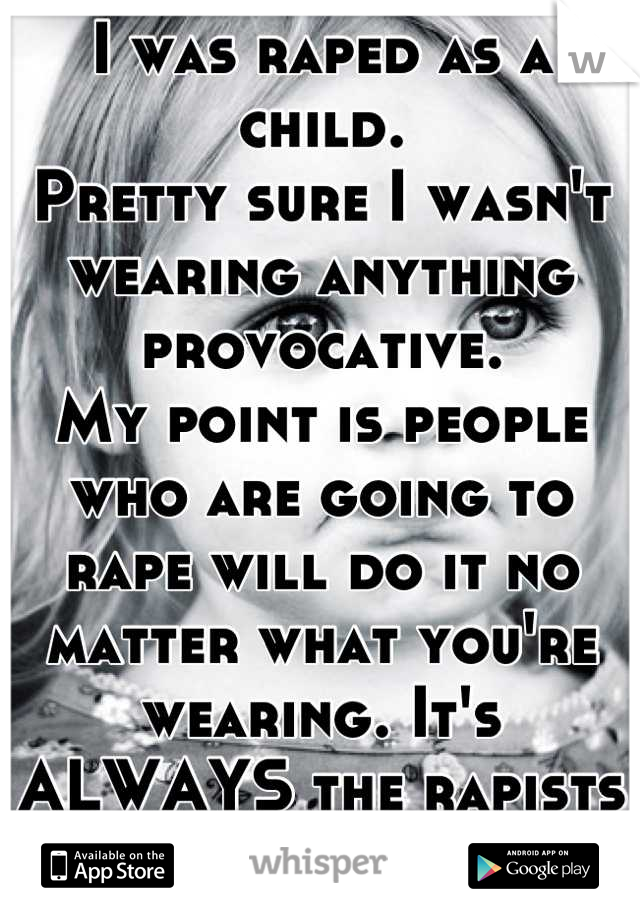 I was raped as a child.
Pretty sure I wasn't wearing anything provocative.
My point is people who are going to rape will do it no matter what you're wearing. It's ALWAYS the rapists fault. Period.
