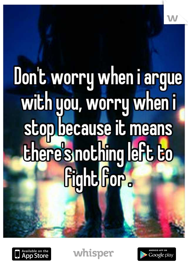 Don't worry when i argue with you, worry when i stop because it means there's nothing left to fight for .