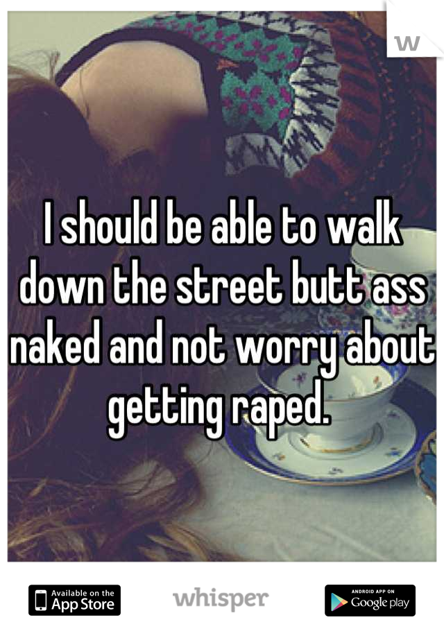 I should be able to walk down the street butt ass naked and not worry about getting raped. 