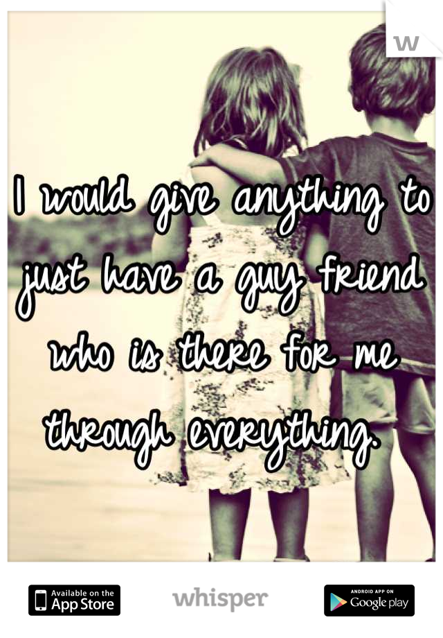 I would give anything to just have a guy friend who is there for me through everything. 