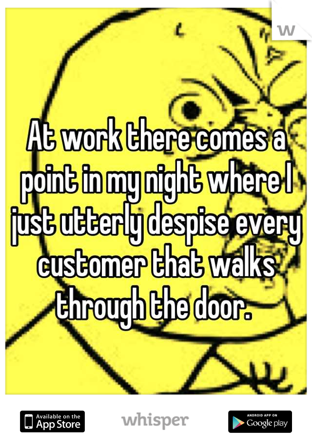 At work there comes a point in my night where I just utterly despise every customer that walks through the door. 