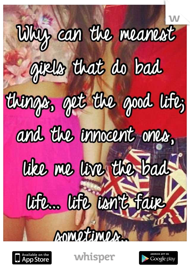 Why can the meanest girls that do bad things, get the good life; and the innocent ones, like me live the bad life... life isn't fair sometimes.. 