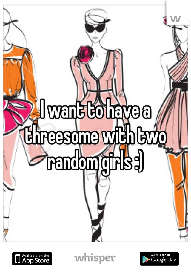 I want to have a threesome with two random girls :)