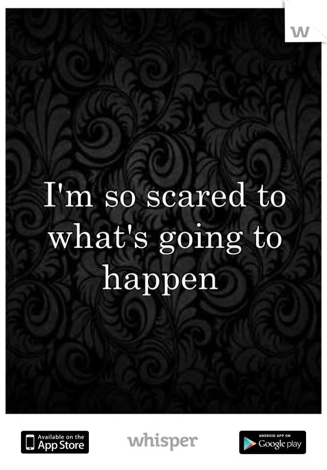 I'm so scared to what's going to happen 
