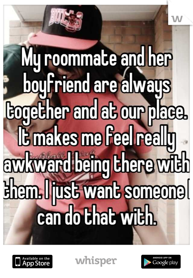 My roommate and her boyfriend are always together and at our place. It makes me feel really awkward being there with them. I just want someone I can do that with.