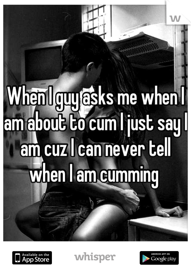 When I guy asks me when I am about to cum I just say I am cuz I can never tell when I am cumming 