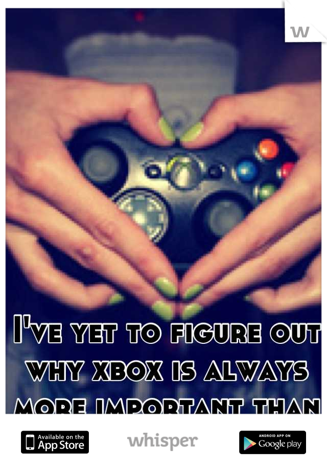 I've yet to figure out why xbox is always more important than me.  
