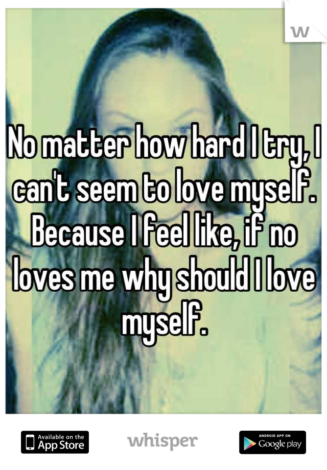 No matter how hard I try, I can't seem to love myself. Because I feel like, if no loves me why should I love myself.