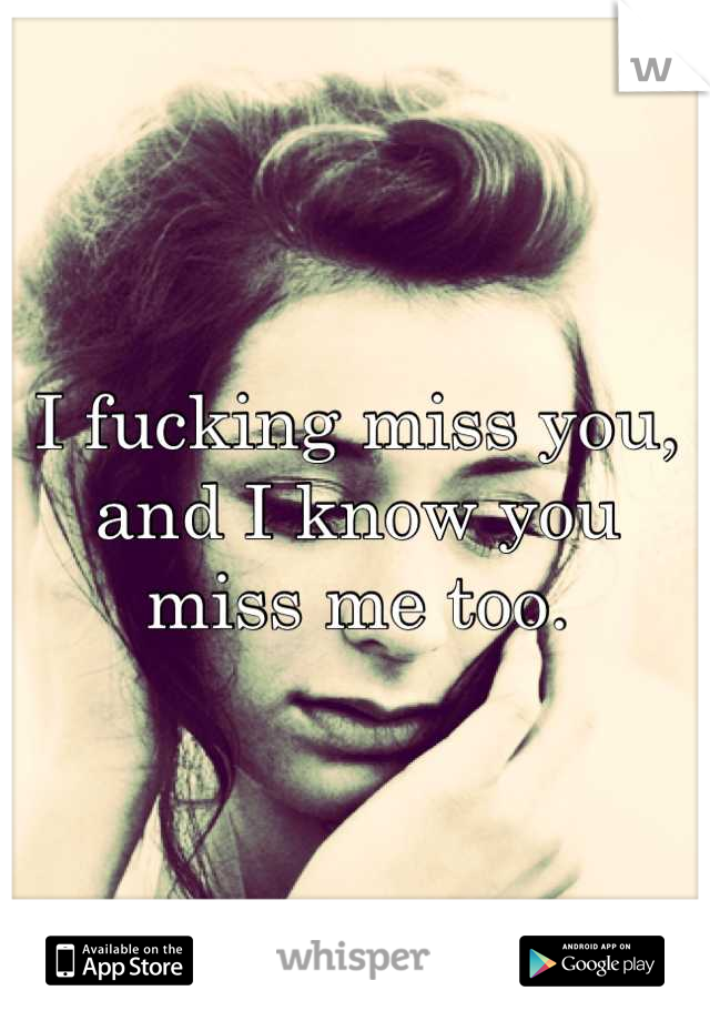 I fucking miss you, and I know you miss me too.