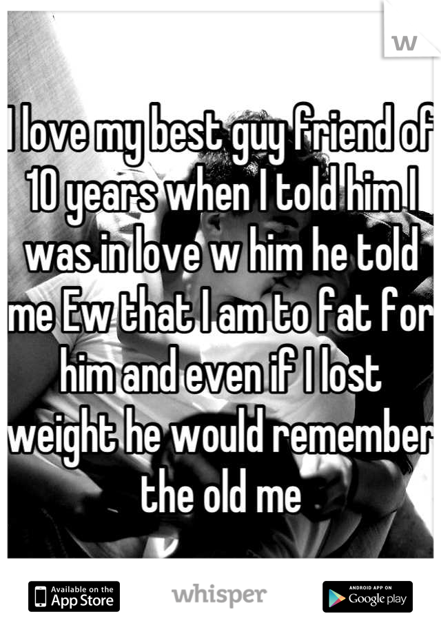 I love my best guy friend of 10 years when I told him I was in love w him he told me Ew that I am to fat for him and even if I lost weight he would remember the old me