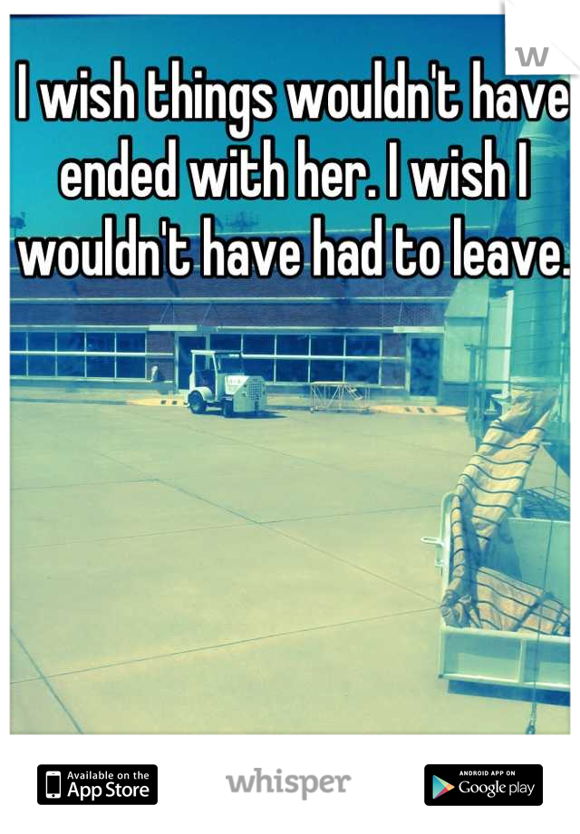 I wish things wouldn't have ended with her. I wish I wouldn't have had to leave.
