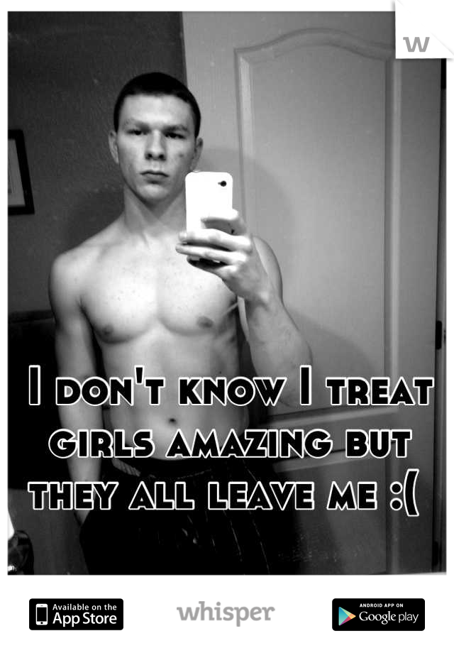 I don't know I treat girls amazing but they all leave me :( 