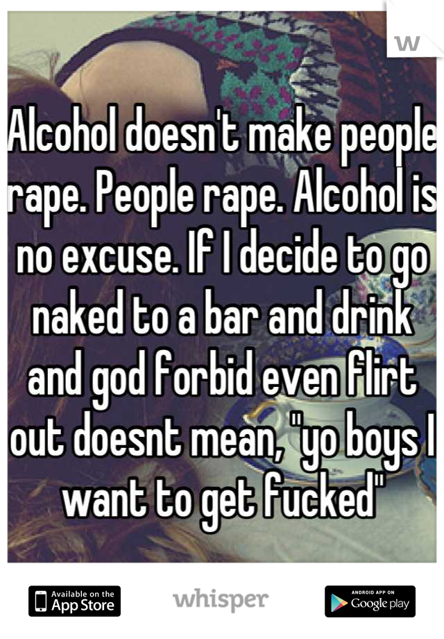 Alcohol doesn't make people rape. People rape. Alcohol is no excuse. If I decide to go naked to a bar and drink and god forbid even flirt out doesnt mean, "yo boys I want to get fucked"