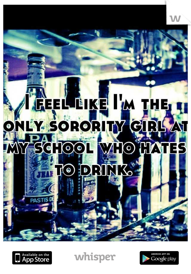 I feel like I'm the only sorority girl at my school who hates to drink. 
