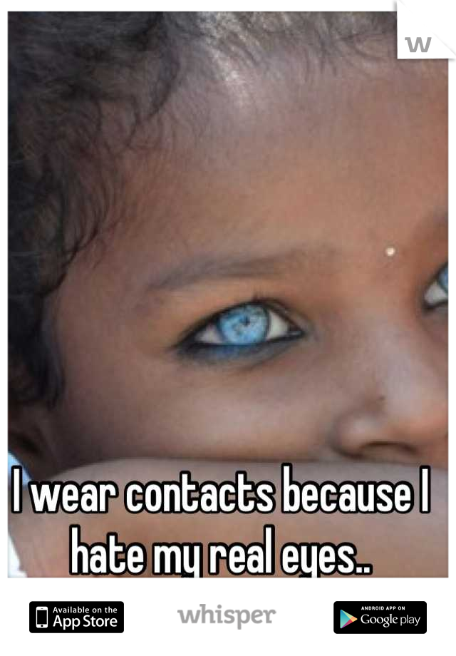 I wear contacts because I hate my real eyes..