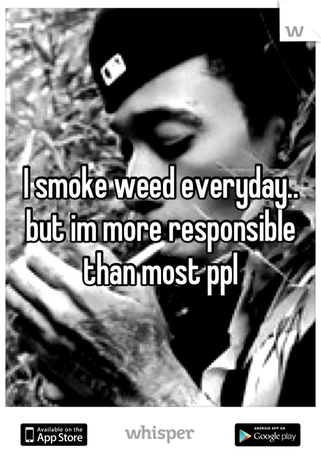 I smoke weed everyday.. but im more responsible than most ppl