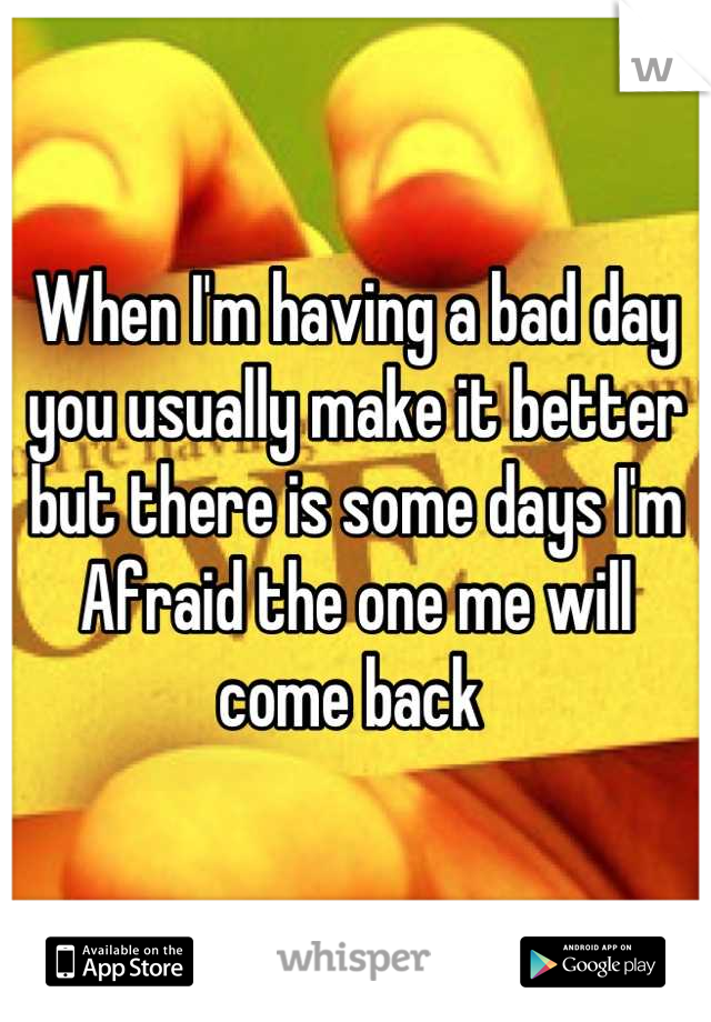 When I'm having a bad day you usually make it better but there is some days I'm Afraid the one me will come back 
