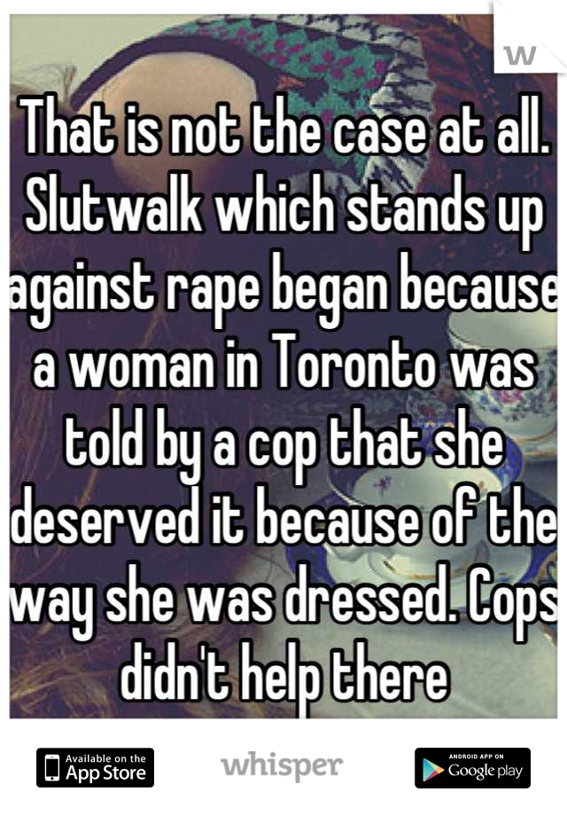 That is not the case at all. Slutwalk which stands up against rape began because a woman in Toronto was told by a cop that she deserved it because of the way she was dressed. Cops didn't help there