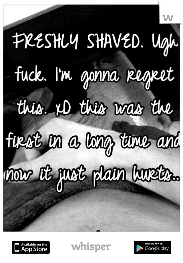 FRESHLY SHAVED. Ugh fuck. I'm gonna regret this. xD this was the first in a long time and now it just plain hurts... 

:(
